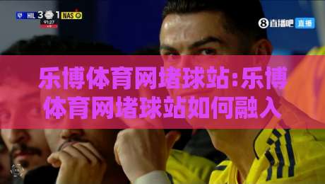 乐博体育网堵球站:乐博体育网堵球站如何融入日常体育讨论？乐博体育网堵球站带来的互动新体验-最全手机信誉买球站无插件低调看冠军走盘单双盘独赢