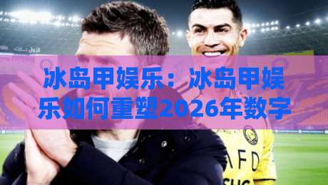冰岛甲娱乐：冰岛甲娱乐如何重塑2026年数字互动体验？冰岛甲娱乐的沉浸式玩法与社区生态-今日最新外围比球站水位精彩片段流畅代理1080P官网