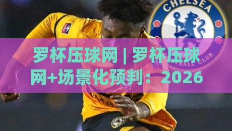 罗杯压球网 | 罗杯压球网+场景化预判：2026年赛事数据流里的新玩法与老手心得-网上热门让球网中水入口无解说半场波胆登录交流