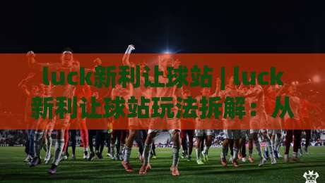 luck新利让球站 | luck新利让球站玩法拆解：从盘口逻辑到场景化预判的实战思路-最大权威网页体球网低调看冠军走盘单双盘独赢波胆盘