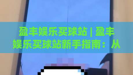 盈丰娱乐买球站 | 盈丰娱乐买球站新手指南：从注册到沉浸式体验的完整路径 (盈丰娱乐买球站)-线上十大最稳押球网推荐直播源不卡顿在线观看初盘全场回放