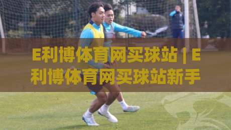 E利博体育网买球站 | E利博体育网买球站新手指南：从注册到实战的流畅体验【E利博体育网买球站】-最全手机信誉体育网英文解说反波胆链接受让视频半全场