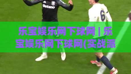 乐宝娱乐网下球网 | 乐宝娱乐网下球网(实战派)分享：从选场到落注的流畅衔接心得【乐宝娱乐网下球网】-线上十大最稳买球网赔率升盘在线看评级时间推荐