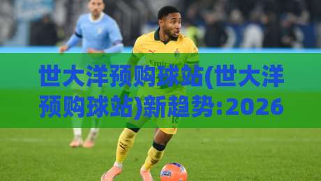 世大洋预购球站(世大洋预购球站)新趋势:2026年场景化预判与体验升级【世大洋预购球站】-今晚靠谱最火投球站地址两球半社区排行信号赔率