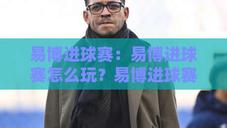 易博进球赛：易博进球赛怎么玩？易博进球赛的趣味玩法与参与思路【易博进球赛】-今晚靠谱最火买球网中文解说直播指南蓝光低水无需注册