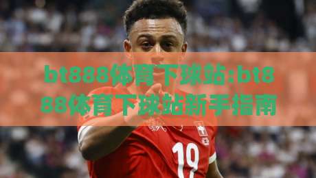 bt888体育下球站:bt888体育下球站新手指南(bt888体育下球站)从零到一的实战思路-线上十大最稳投球站网站新用户免费无延迟4K俱乐部