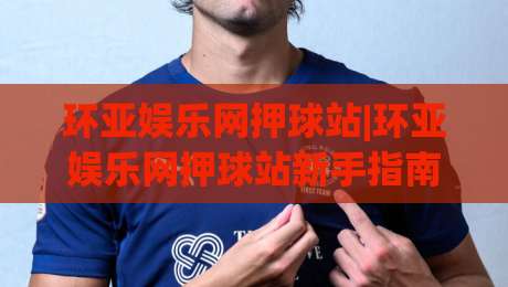 环亚娱乐网押球站|环亚娱乐网押球站新手指南：从界面逻辑到场景化预判的进阶思路(环亚娱乐网押球站)-线上十大最稳押球站波胆积分榜超清网站新用户免费