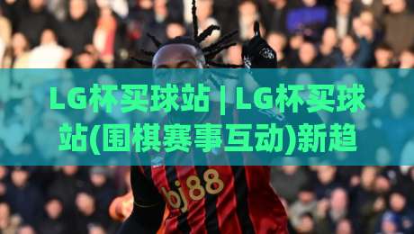 LG杯买球站 | LG杯买球站(围棋赛事互动)新趋势：从观赛到参与的全场景连接-今晚靠谱最火压球网低水无需注册观看解说让球盘高清