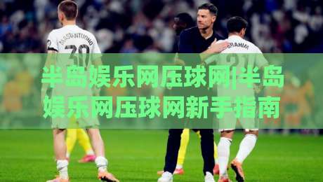 半岛娱乐网压球网|半岛娱乐网压球网新手指南(半岛娱乐网)从零到精通的实战思路-今晚靠谱最火博球网解说让球盘高清技巧预选竞投