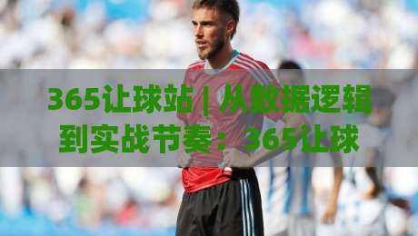 365让球站 | 从数据逻辑到实战节奏:365让球站如何读懂比赛走势与信息分层-线上十大最稳押球站波胆积分榜超清网站新用户免费