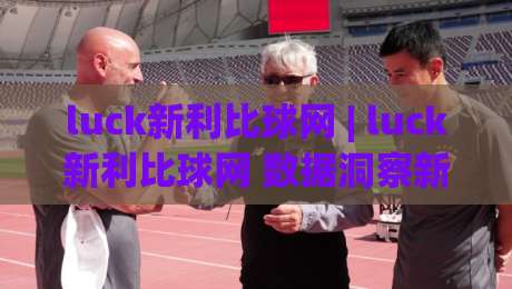 luck新利比球网 | luck新利比球网 数据洞察新视角：从赛况节奏到信息筛选的进阶思路 (luck新利比球网)-最大权威网页投球网波胆盘大球分析走地大全早盘