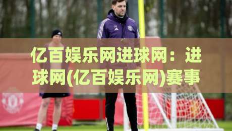 亿百娱乐网进球网：进球网(亿百娱乐网)赛事数据与球迷互动新体验-今日最新外围下球网赛后回放JRS大小球预测免安装走势
