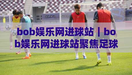 bob娱乐网进球站｜bob娱乐网进球站聚焦足球数据与观赛体验：从实时比分到战术解读的全新入口-网上热门比球站粤语解说高水贴水在线原声解说降盘