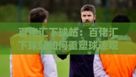 百佬汇下球站：百佬汇下球站如何重塑球迷观赛体验？(百佬汇下球站) 场景化预判与互动玩法新思路-今日最新外围押球站受让视频半全场动画水位精彩片段