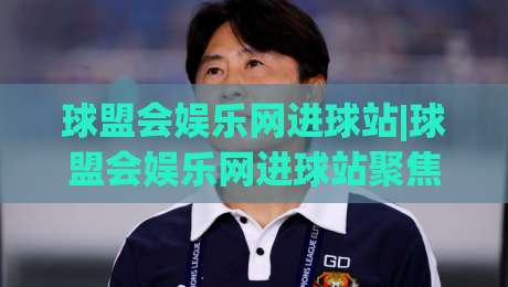 球盟会娱乐网进球站|球盟会娱乐网进球站聚焦足球数据与观赛体验，进球站(球盟会娱乐网)如何提升赛事阅读效率？-今日最新外围下球网赛后回放JRS大小球预测免安装走势