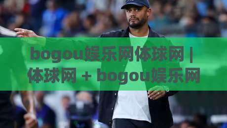bogou娱乐网体球网 | 体球网 + bogou娱乐网体球网内容生态的进阶玩法：从信息流到赛事洞察的深度连接-今晚靠谱最火体育网早盘文字中文解说直播指南蓝光
