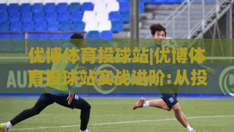 优博体育投球站|优博体育投球站实战进阶:从投球节奏到赛场预判的深度拆解【优博体育投球站】-今晚靠谱最火比球网高清技巧预选竞投论坛720P