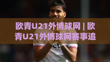 欧青U21外博球网 | 欧青U21外博球网赛事追踪新视角：青年足球数据观察的进阶思路-线上十大最稳体球网评级时间推荐直播源不卡顿在线观看