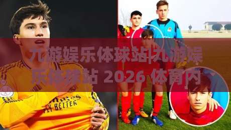 九游娱乐体球站|九游娱乐体球站 2026 体育内容新体验+九游娱乐体球站 社区互动亮点-今日最新外围买球站走势频道英文解说反波胆链接受让