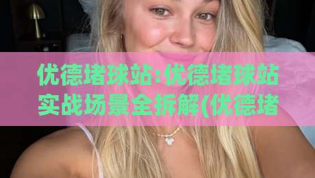 优德堵球站:优德堵球站实战场景全拆解(优德堵球站)从信息筛选到节奏把控的实用思路-最大权威网页押球网走盘单双盘独赢波胆盘大球分析