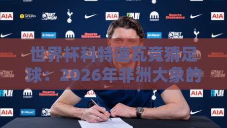 世界杯科特迪瓦竞猜足球:2026年非洲大象的夺冠赔率与实用投注指南