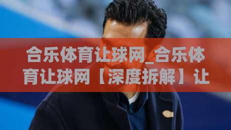 合乐体育让球网_合乐体育让球网【深度拆解】让球盘背后的逻辑与实战思路(合乐体育让球网)-今晚靠谱最火让球站竞投论坛720P集锦软件登入