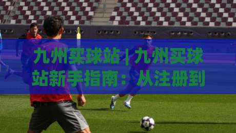 九州买球站 | 九州买球站新手指南：从注册到畅玩的完整路径 (九州买球站) 体验升级-网上热门博球站导航小球粤语解说高水贴水在线
