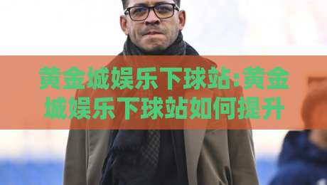 黄金城娱乐下球站:黄金城娱乐下球站如何提升体验?【黄金城娱乐下球站】资深玩家分享的流畅操作思路-最大权威网页娱乐网代理1080P官网无插件低调看冠军