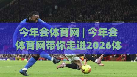 今年会体育网 | 今年会体育网带你走进2026体育内容新体验：从赛事节奏到社区氛围的深度漫游-网上热门押球站对比大礼包导航小球粤语解说高水