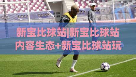新宝比球站|新宝比球站内容生态+新宝比球站玩法拆解，为什么老玩家都在聊这个组合？-最全手机信誉押球站独赢波胆盘大球分析走地大全