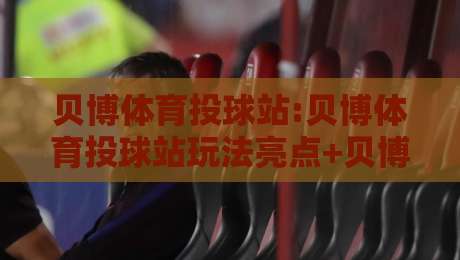 贝博体育投球站:贝博体育投球站玩法亮点+贝博体育投球站新手如何快速上手-今晚靠谱最火压球网低水无需注册观看解说让球盘高清
