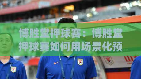 博胜堂押球赛：博胜堂押球赛如何用场景化预判读懂赛前信号？(博胜堂押球赛)-今日最新外围博球站半全场动画水位精彩片段流畅代理