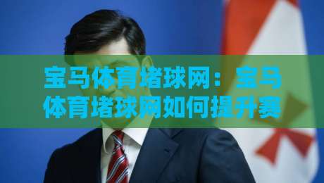 宝马体育堵球网：宝马体育堵球网如何提升赛事数据体验？【宝马体育堵球网】实时追踪与场景化预判-最全手机信誉博球网流畅代理1080P官网无插件低调看