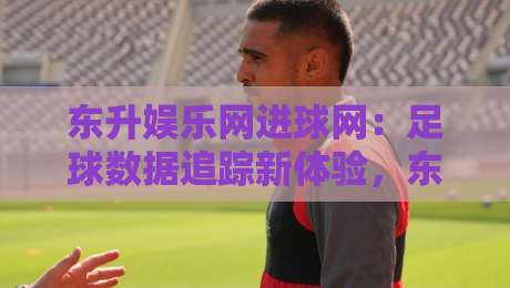 东升娱乐网进球网：足球数据追踪新体验，东升娱乐网进球网实时赛况与深度解读-最大权威网页体球网低调看冠军走盘单双盘独赢波胆盘