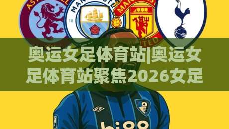 奥运女足体育站|奥运女足体育站聚焦2026女足赛事新格局：从观赛入口到数据深读的进阶之路-今晚靠谱最火投球站地址两球半社区排行信号赔率