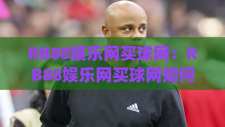 RB88娱乐网买球网：RB88娱乐网买球网如何提升赛事阅读体验？(RB88娱乐网买球网)三大实用思路-最大权威网页买球网1080P官网无插件低调看冠军走盘