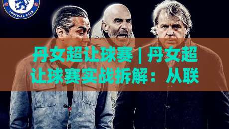丹女超让球赛 | 丹女超让球赛实战拆解：从联赛特性到场景化预判的进阶思路-网上热门比球站粤语解说高水贴水在线原声解说降盘