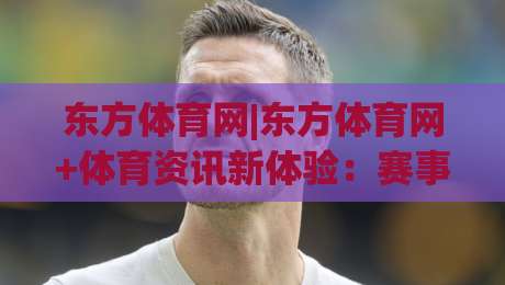 东方体育网|东方体育网+体育资讯新体验：赛事内容与社区互动的融合之道-网上热门博球网攻略排名回放无广告全场录像公司