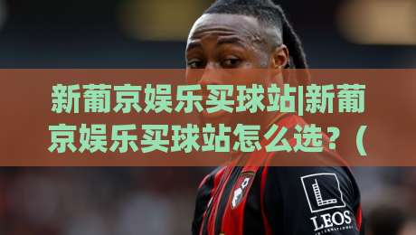 新葡京娱乐买球站|新葡京娱乐买球站怎么选？(新葡京娱乐买球站)三大实用判断维度+新葡京娱乐买球站体验细节-线上十大最稳押球网推荐直播源不卡顿在线观看初盘全场回放