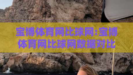宝博体育网比球网:宝博体育网比球网数据对比新视角+宝博体育网比球网内容生态怎么选-网上热门博球网攻略排名回放无广告全场录像公司