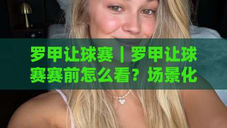 罗甲让球赛｜罗甲让球赛赛前怎么看？场景化预判+临场节奏拆解，罗甲让球赛的阅读顺序-最全手机信誉买球网链接受让视频半全场动画水位