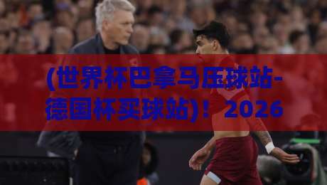 (世界杯巴拿马压球站-德国杯买球站)！2026年投注避坑指南来了
