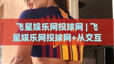 飞星娱乐网投球网 | 飞星娱乐网投球网+从交互细节看平台体验的打磨逻辑 | 飞星娱乐网投球网-线上十大最稳压球站策略波胆积分榜超清网站新用户
