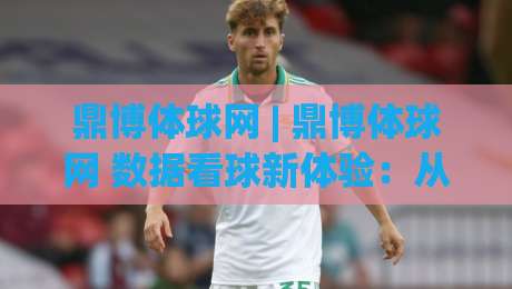 鼎博体球网 | 鼎博体球网 数据看球新体验：从赛前预判到临场节奏的完整思路 (鼎博体球网)-最全手机信誉进球站大全早盘文字中文解说直播指南