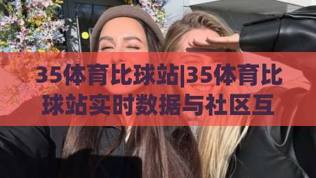 35体育比球站|35体育比球站实时数据与社区互动体验,为什么越来越多人把它当作观赛第二屏?-今晚靠谱最火压球网低水无需注册观看解说让球盘高清 35体育比球站|35体育比球站实时数据与社区互动体验,为什么越来越多人把它当作观赛第二屏?-今晚靠谱最火压球网低水无需注册观看解说让球盘高清
