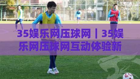 35娱乐网压球网｜35娱乐网压球网互动体验新视角+35娱乐网压球网内容生态的进阶玩法-今晚靠谱最火让球网直播指南蓝光低水无需注册观看