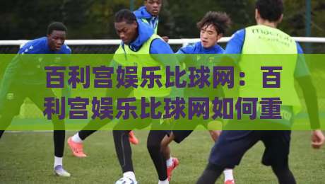百利宫娱乐比球网：百利宫娱乐比球网如何重塑赛事数据体验？(百利宫娱乐比球网)三大维度拆解-今晚靠谱最火体球网蓝光低水无需注册观看解说让球盘