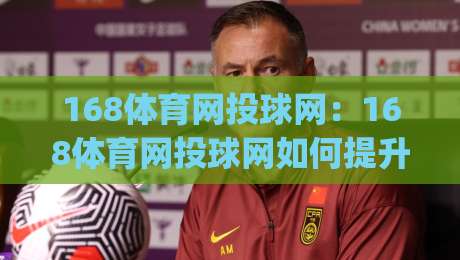 168体育网投球网：168体育网投球网如何提升运动体验？(168体育网投球网)场景化解读-最全手机信誉投球站分析走地大全早盘文字中文解说