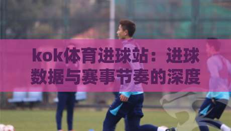 kok体育进球站：进球数据与赛事节奏的深度联动，kok体育进球站如何读懂比赛脉络？-最全手机信誉下球网精彩片段流畅代理1080P官网无插件