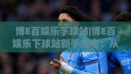 博E百娱乐下球站|博E百娱乐下球站新手指南：从界面逻辑到场景化预判的实战思路(博E百娱乐下球站)-网上热门进球站高水贴水在线原声解说降盘APP